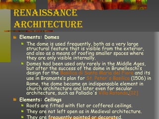 Renaissance Architecture Elements: Domes     The dome is used frequently, both as a very large structural feature that is visible from the exterior, and also as a means of roofing smaller spaces where they are only visible internally.  Domes had been used only rarely in the Middle Ages, but after the success of the dome in Brunelleschi’s design for the  Basilica  di  Santa Maria del Fiore  and its use in Bramante’s plan for  St. Peter's Basilica  (1506) in Rome, the dome became an indispensable element in church architecture and later even for secular architecture, such as Palladio's  Villa Rotonda . [12] Elements: Ceilings Roofs are fitted with flat or coffered ceilings.  They are not left open as in Medieval architecture.  They are frequently painted or decorated. 