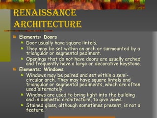 Renaissance Architecture Elements: Doors Door usually have square lintels.  They may be set within an arch or surmounted by a triangular or segmental pediment.  Openings that do not have doors are usually arched and frequently have a large or decorative keystone. Elements: Windows Windows may be paired and set within a semi-circular arch. They may have square lintels and triangular or segmental pediments, which are often used alternately.  Windows are used to bring light into the building and in domestic architecture, to give views.  Stained glass, although sometimes present, is not a feature. 