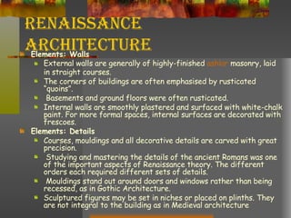 Renaissance Architecture Elements: Walls External walls are generally of highly-finished  ashlar  masonry, laid in straight courses.  The corners of buildings are often emphasised by rusticated “quoins”. Basements and ground floors were often rusticated.  Internal walls are smoothly plastered and surfaced with white-chalk paint. For more formal spaces, internal surfaces are decorated with frescoes. Elements: Details Courses, mouldings and all decorative details are carved with great precision. Studying and mastering the details of the ancient Romans was one of the important aspects of Renaissance theory. The different orders each required different sets of details. Mouldings stand out around doors and windows rather than being recessed, as in Gothic Architecture.  Sculptured figures may be set in niches or placed on plinths. They are not integral to the building as in Medieval architecture 