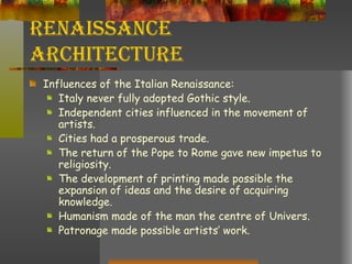 Renaissance Architecture Influences of the Italian Renaissance: Italy never fully adopted Gothic style. Independent cities influenced in the movement of artists. Cities had a prosperous trade. The return of the Pope to Rome gave new impetus to religiosity. The development of printing made possible the expansion of ideas and the desire of acquiring knowledge. Humanism made of the man the centre of Univers. Patronage made possible artists’ work. 