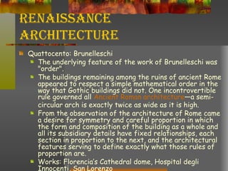 Renaissance Architecture Quattocento: Brunelleschi The underlying feature of the work of Brunelleschi was "order". The buildings remaining among the ruins of ancient Rome appeared to respect a simple mathematical order in the way that Gothic buildings did not. One incontrovertible rule governed all  Ancient Roman architecture —a semi-circular arch is exactly twice as wide as it is high.  From the observation of the architecture of Rome came a desire for symmetry and careful proportion in which the form and composition of the building as a whole and all its subsidiary details have fixed relationships, each section in proportion to the next, and the architectural features serving to define exactly what those rules of proportion are. Works: Florencia’s Cathedral dome, Hospital degli Innocenti, San Lorenzo 