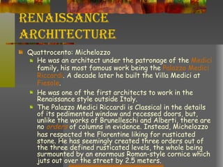 Renaissance Architecture Quattrocento: Michelozzo He was an architect under the patronage of the  Medici  family, his most famous work being the  Palazzo Medici  Riccardi . A decade later he built the Villa Medici at  Fiesole .  He was one of the first architects to work in the Renaissance style outside Italy. The Palazzo Medici Riccardi is Classical in the details of its pedimented window and recessed doors, but, unlike the works of Brunelleschi and Alberti, there are no  orders  of columns in evidence. Instead, Michelozzo has respected the Florentine liking for rusticated stone. He has seemingly created three orders out of the three defined rusticated levels, the whole being surmounted by an enormous Roman-style cornice which juts out over the street by 2.5 meters. 