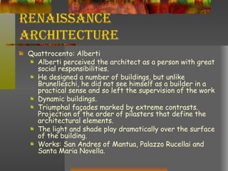 Renaissance Architecture Quattrocento: Alberti Alberti perceived the architect as a person with great social responsibilities. He designed a number of buildings, but unlike Brunelleschi, he did not see himself as a builder in a practical sense and so left the supervision of the work  Dynamic buildings. Triumphal façades marked by extreme contrasts. Projection of the order of pilasters that define the architectural elements. The light and shade play dramatically over the surface of the building.  Works: San Andres of Mantua, Palazzo Rucellai and Santa Maria Novella. 