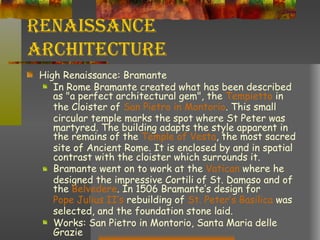 Renaissance Architecture High Renaissance: Bramante In Rome Bramante created what has been described as "a perfect architectural gem", the  Tempietto  in the Cloister of  San  Pietro  in  Montorio . This small circular temple marks the spot where St Peter was martyred. The building adapts the style apparent in the remains of the  Temple of  Vesta , the most sacred site of Ancient Rome. It is enclosed by and in spatial contrast with the cloister which surrounds it.  Bramante went on to work at the  Vatican  where he designed the impressive Cortili of St. Damaso and of the  Belvedere . In 1506 Bramante’s design for  Pope Julius  II’s  rebuilding of  St. Peter’s Basilica  was selected, and the foundation stone laid.  Works: San Pietro in Montorio, Santa Maria delle Grazie 