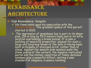 Renaissance Architecture High Renaissance: Sangallo His fame rests upon his association with the  Farnese  Palace , “the grandest palace of this period”, started in 1530. The impression of grandness lies in part in its sheer size, (56 m long by 29.5 meters high) and in its lofty location overlooking a broad piazza. It is also a building of beautiful proportion, unusual for such a large and luxurious house of the date in having been built principally of stuccoed brick, rather than of stone. Against the smooth pink-washed walls the stone  quoins  of the corners, the massive rusticated portal and the stately repetition of finely-detailed windows give a powerful effect, setting a new standard of elegance in palace-building.  