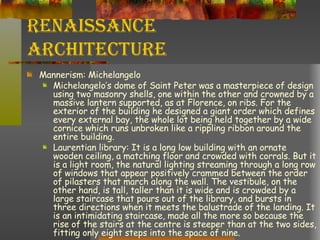 Renaissance Architecture Mannerism: Michelangelo Michelangelo’s dome of Saint Peter was a masterpiece of design using two masonry shells, one within the other and crowned by a massive lantern supported, as at Florence, on ribs. For the exterior of the building he designed a giant order which defines every external bay, the whole lot being held together by a wide cornice which runs unbroken like a rippling ribbon around the entire building. Laurentian library: It is a long low building with an ornate wooden ceiling, a matching floor and crowded with corrals. But it is a light room, the natural lighting streaming through a long row of windows that appear positively crammed between the order of pilasters that march along the wall. The vestibule, on the other hand, is tall, taller than it is wide and is crowded by a large staircase that pours out of the library, and bursts in three directions when it meets the balustrade of the landing. It is an intimidating staircase, made all the more so because the rise of the stairs at the centre is steeper than at the two sides, fitting only eight steps into the space of nine.  