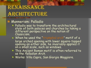 Renaissance Architecture Mannerism: Palladio Palladio was to transform the architectural style of both palaces and churches by taking a different perspective on the notion of Classicism. When he used the “ triumphal arch ” motif of a large arched opening with lower square-topped opening on either side, he invariably applied it on a small scale, such as windows.  This Ancient Roman motif is often referred to as the  Palladian Arch . Works: Villa Capra, San Giorgio Maggiore. 