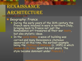 Renaissance Architecture Geography: France During the early years of the 16th century the French were involved in wars in northern Italy, bringing back to France not just the Renaissance art treasures as their war  booty , but also stylistic ideas.  In the  Loire Valley  a wave of building was carried and many Renaissance chateaux appeared at this time, the earliest example being the  Château  d'Amboise  (c. 1495) in which  Leonardo  da  Vinci  spent his last years. The style became dominant under  Francis I  . 