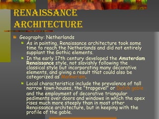 Renaissance Architecture Geography: Netherlands As in painting, Renaissance architecture took some time to reach the Netherlands and did not entirely supplant the Gothic elements.  In the early 17th century developed the  Amsterdam Renaissance  style, not slavishly following the classical style but incorporating many decorative elements, and giving a result that could also be categorized as  Mannerism .  Local characteristics include the prevalence of tall narrow town-houses, the "trapgevel" or  Dutch gable  and the employment of decorative triangular pediments over doors and windows in which the apex rises much more steeply than in most other Renaissance architecture, but in keeping with the profile of the gable.  