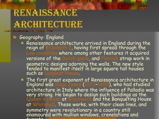 Renaissance Architecture Geography: England Renaissance architecture arrived in England during the reign of  Elizabeth I , having first spread through the  Low countries  where among other features it acquired versions of the  Dutch gable , and  Flemish  strap work in geometric designs adorning the walls. The new style tended to manifest itself in large square tall houses such as  Longleat  House . The first great exponent of Renaissance architecture in England was  Inigo  Jones  ( 1573 – 1652 ), who had studied architecture in Italy where the influence of Palladio was very strong. He began to design such buildings as the  Queen's House  at  Greenwich  and the Banqueting House at  Whitehall . These works, with their clean lines, and symmetry were revolutionary in a country still enamoured with mullion windows, crenelations and turrets 