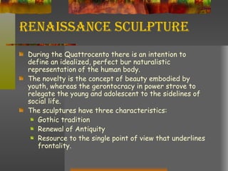 Renaissance Sculpture During the Quattrocento there is an intention to define an idealized, perfect bur naturalistic representation of the human body. The novelty is the concept of beauty embodied by youth, whereas the gerontocracy in power strove to relegate the young and adolescent to the sidelines of social life. The sculptures have three characteristics: Gothic tradition Renewal of Antiquity Resource to the single point of view that underlines frontality. 