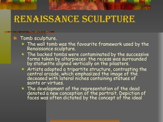 Renaissance Sculpture Tomb sculpture. The wall tomb was the favourite framework used by the Renaissance sculpture. The backed tombs were contaminated by the successive forms taken by altarpieces: the recess was surrounded by statuette aligned vertically on the pilasters. Artists adopted a tripartite structure, contrasting the central arcade, which emphasized the image of the deceased with lateral niches containing statues of saints or virtues. The development of the representation of the dead denoted a new conception of the portrait. Depiction of faces was often dictated by the concept of the ideal 