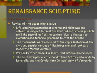 Renaissance Sculpture Revival of the equestrian statue Life-size representation of a horse and rider was and attractive subject for sculptors but did not become possible until the second half of the century, due to the cost of execution and technical problems to cast the bronze. The monuments were reserved to the representation of the civic and secular virtues of illustrious men and took as a model the Marcus Aurelius. Previously other models in short-lived materials were used. The best examples are the Condottiero Gattamelata made by Donatello, and the Condottiero Colleoni, work of Verrochio. 