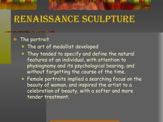 Renaissance Sculpture The portrait  The art of medallist developed  They tended to specify and define the natural features of an individual, with attention to physiognomy and its psychological bearing, and without forgetting the course of the time. Female portraits implied a searching focus on the beauty of woman, and inspired the artist to a celebration of beauty, with a softer and more tender treatment. 