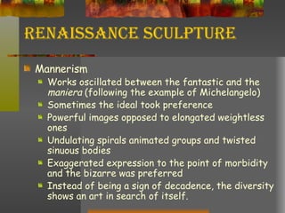 Renaissance Sculpture Mannerism  Works oscillated between the fantastic and the  maniera  (following the example of Michelangelo) Sometimes the ideal took preference Powerful images opposed to elongated weightless ones Undulating spirals animated groups and twisted sinuous bodies Exaggerated expression to the point of morbidity and the bizarre was preferred Instead of being a sign of decadence, the diversity shows an art in search of itself. 