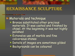 Renaissance Sculpture Materials and technique Bronze substituted other precious materials. It was casted and finished by chisel. At the beginning it was not highly polished Extensive use of marble and fine calcareous stones Details of images are sometimes gilded Backgrounds can be coloured 
