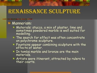 Renaissance Sculpture Mannerism: Materials: stucco, a mix of plaster, lime and sometimes powdered marble is well suited for modelling. The search for effect was often concentrate on polychrome sculpture. Fountains appear combining sculpture with the effects of water. In tombs marble and bronze are the main materials. Artists were itinerant, attracted by rulers to their courts. 