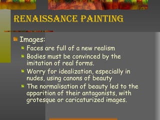 Renaissance Painting Images: Faces are full of a new realism Bodies must be convinced by the imitation of real forms. Worry for idealization, especially in nudes, using canons of beauty The normalisation of beauty led to the apparition of their antagonists, with grotesque or caricaturized images. 