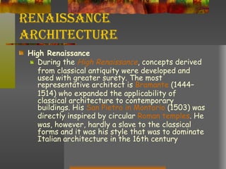 Renaissance Architecture High Renaissance During the  High Renaissance , concepts derived from classical antiquity were developed and used with greater surety. The most representative architect is  Bramante  (1444–1514) who expanded the applicability of classical architecture to contemporary buildings. His  San  Pietro  in  Montorio  (1503) was directly inspired by circular  Roman temples . He was, however, hardly a slave to the classical forms and it was his style that was to dominate Italian architecture in the 16th century 