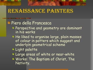Renaissance Painters Piero della Francesca Perspective and geometry are dominant in his works He liked to organise large, plain masses of colour in patters which suggest and underlyin geometrical scheme Light palette Large areas of white or near-white Works: The Baptism of Christ, The Nativity. 