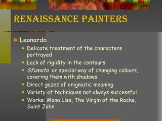 Renaissance Painters Leonardo Delicate treatment of the characters portrayed Lack of rigidity in the contours Sfumato  or special way of changing colours, covering them with shadows Direct gazes of enigmatic meaning Variety of techniques not always successful Works: Mona Lisa, The Virgin of the Rocks, Saint John 