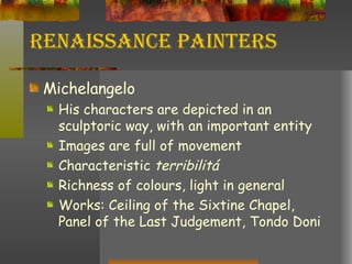 Renaissance Painters Michelangelo His characters are depicted in an sculptoric way, with an important entity Images are full of movement  Characteristic  terribilitá Richness of colours, light in general Works: Ceiling of the Sixtine Chapel, Panel of the Last Judgement, Tondo Doni 