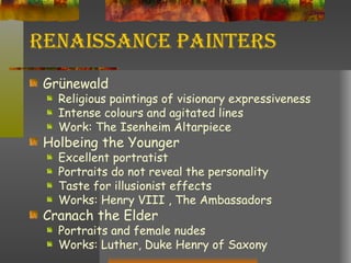 Renaissance Painters Grünewald Religious paintings of visionary expressiveness Intense colours and agitated lines Work: The Isenheim Altarpiece Holbeing the Younger Excellent portratist Portraits do not reveal the personality Taste for illusionist effects Works: Henry VIII , The Ambassadors Cranach the Elder Portraits and female nudes Works: Luther, Duke Henry of Saxony 