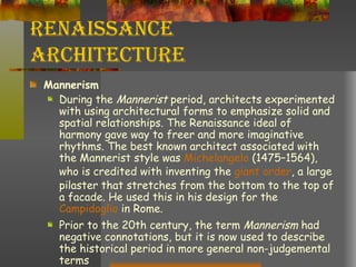 Renaissance Architecture Mannerism During the  Mannerist  period, architects experimented with using architectural forms to emphasize solid and spatial relationships. The Renaissance ideal of harmony gave way to freer and more imaginative rhythms. The best known architect associated with the Mannerist style was  Michelangelo  (1475–1564), who is credited with inventing the  giant order , a large pilaster that stretches from the bottom to the top of a facade. He used this in his design for the  Campidoglio  in Rome. Prior to the 20th century, the term  Mannerism  had negative connotations, but it is now used to describe the historical period in more general non-judgemental terms 