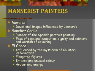 Mannerist Painters Morales Devotional images influenced by Leonardo Sanchez Coello Pioneer of the Spanish portrait painting Ease of pose and execution, dignity and sobriety and warmth of colouring El Greco Influenced by the mysticism of Counter-Reformation Elongated figures Intense and unusual colour Ardour and energy 