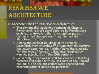 Renaissance Architecture Characteristics of Renaissance architecture: The obvious distinguishing features of Classical Roman architecture were adopted by Renaissance architects. However, the forms and purposes of buildings had changed over time. So had the structure of cities.  Among the earliest buildings of the reborn Classicism were churches of a type that the Romans had never constructed. Neither were there models for the type of large city dwellings required by wealthy merchants of the 15th century.  Conversely, there was no call for enormous sporting fixtures and public bath houses such as the Romans had built. The ancient orders were analysed and reconstructed to serve new purposes  