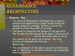 Renaissance Architecture Elements: Plan The plans of Renaissance buildings have a square, symmetrical appearance in which proportions are usually based on a module. Within a church the module is often the width of an aisle. The need to integrate the design of the plan with the façade was introduced as an issue in the work of  Filippo   Brunelleschi , but he was never able to carry this aspect of his work into fruition. The first building to demonstrate this was  St. Andrea  in Mantua by  Alberti .  The development of the plan in secular architecture was to take place in the 16th century and culminated with the work of  Palladio 