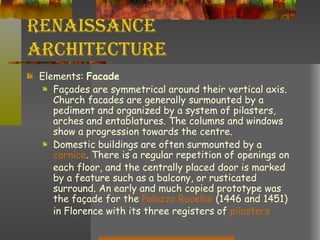 Renaissance Architecture Elements:  Facade Façades are symmetrical around their vertical axis. Church facades are generally surmounted by a pediment and organized by a system of pilasters, arches and entablatures. The columns and windows show a progression towards the centre.  Domestic buildings are often surmounted by a  cornice . There is a regular repetition of openings on each floor, and the centrally placed door is marked by a feature such as a balcony, or rusticated surround. An early and much copied prototype was the façade for the  Palazzo  Rucellai  (1446 and 1451) in Florence with its three registers of  pilasters 