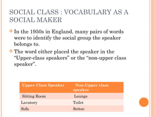 SOCIAL CLASS : VOCABULARY AS A
SOCIAL MAKER
 In the 1950s in England, many pairs of words
were to identify the social group the speaker
belongs to.
 The word either placed the speaker in the
“Upper-class speakers” or the “non-upper class
speaker”.
Upper Class Speaker Non-Upper class
speaker
Sitting Room Lounge
Lavatory Toilet
Sofa Settee
 