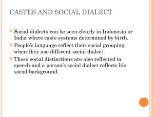 CASTES AND SOCIAL DIALECT
 Social dialects can be seen clearly in Indonesia or
India where caste systems determined by birth.
 People’s language reflect their social grouping
when they use different social dialect.
 These social distinctions are also reflected in
speech and a person’s social dialect reflects his
social background.
 