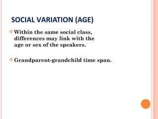 SOCIAL VARIATION (AGE)
 Within the same social class,
differences may link with the
age or sex of the speakers.
 Grandparent-grandchild time span.
 