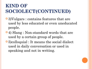 KIND OF
SOCIOLECT(CONTINUED)
 3)Vulgars : contains features that are
used by less educated or even uneducated
people.
 4) Slang : Non-standard words that are
used by a certain group of people.
 5)colloquial : It means the social dialect
used in daily conversation or used in
speaking and not in writing.
 