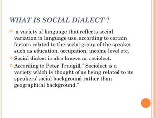 WHAT IS SOCIAL DIALECT ?
  a variety of language that reflects social
variation in language use, according to certain
factors related to the social group of the speaker
such as education, occupation, income level etc.
 Social dialect is also known as sociolect.
 According to Peter Trudgill,” Sociolect is a
variety which is thought of as being related to its
speakers’ social background rather than
geographical background.”
 