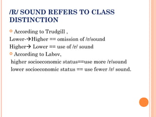 /R/ SOUND REFERS TO CLASS
DISTINCTION
 According to Trudgill ,
Lower-Higher == omission of /r/sound
Higher Lower == use of /r/ sound
 According to Labov,
higher socioeconomic status==use more /r/sound
lower socioeconomic status == use fewer /r/ sound.
 