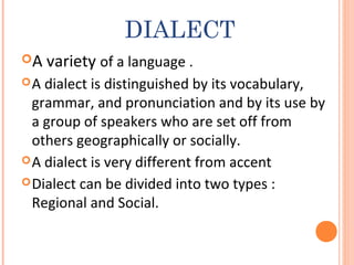DIALECT
A variety of a language .
A dialect is distinguished by its vocabulary,
grammar, and pronunciation and by its use by
a group of speakers who are set off from
others geographically or socially.
A dialect is very different from accent
Dialect can be divided into two types :
Regional and Social.
 