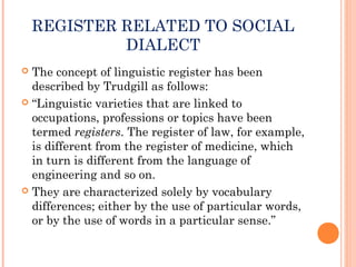 REGISTER RELATED TO SOCIAL
DIALECT
 The concept of linguistic register has been
described by Trudgill as follows:
 “Linguistic varieties that are linked to
occupations, professions or topics have been
termed registers. The register of law, for example,
is different from the register of medicine, which
in turn is different from the language of
engineering and so on.
 They are characterized solely by vocabulary
differences; either by the use of particular words,
or by the use of words in a particular sense.”
 