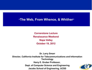 “The   Web, From Whence, & Whither"



                     Cornerstone Lecture
                    Renaissance Weekend
                         Napa Valley
                      October 19, 2012



                             Dr. Larry Smarr
Director, California Institute for Telecommunications and Information
                                Technology
                       Harry E. Gruber Professor,
             Dept. of Computer Science and Engineering
                 Jacobs School of Engineering, UCSD
 