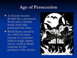 Age of Persecution As Europe became divided into a protestant North and a Catholic South, both sides persecuted the other. Witch Hunts started in the 1450’s for many reasons: 1) a common belief in magic/spirits, and 2) a need to blame someone for the problems of the church. 