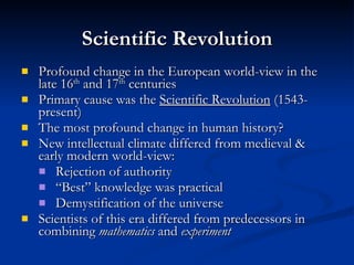 Scientific Revolution Profound change in the European world-view in the late 16 th  and 17 th  centuries Primary cause was the  Scientific Revolution  (1543-present) The most profound change in human history? New intellectual climate differed from medieval & early modern world-view: Rejection of authority “Best” knowledge was practical Demystification of the universe Scientists of this era differed from predecessors in combining  mathematics  and  experiment 