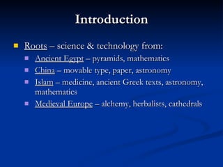 Introduction Roots  – science & technology from: Ancient Egypt  – pyramids, mathematics China  – movable type, paper, astronomy Islam  – medicine, ancient Greek texts, astronomy, mathematics Medieval Europe  – alchemy, herbalists, cathedrals 