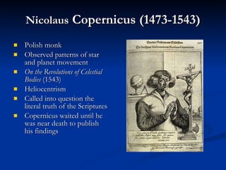 Nicolaus  Copernicus (1473-1543) Polish monk Observed patterns of star and planet movement On the Revolutions of Celestial Bodies  (1543) Heliocentrism Called into question the literal truth of the Scriptures Copernicus waited until he was near death to publish his findings 