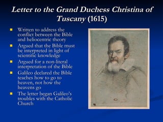 Letter to the Grand Duchess Christina of Tuscany  (1615) Written to address the conflict between the Bible and heliocentric theory Argued that the Bible must be interpreted in light of scientific knowledge Argued for a non-literal interpretation of the Bible Galileo declared the Bible teaches how to go to heaven, not how the heavens go The letter began Galileo’s troubles with the Catholic Church 