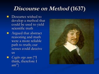 Discourse on Method  (1637) Descartes wished to develop a method that could be used to yield scientific truth Argued that abstract reasoning and math were a more reliable path to truth; our senses could deceive us Cogito ergo sum  (“I think, therefore I am”) 