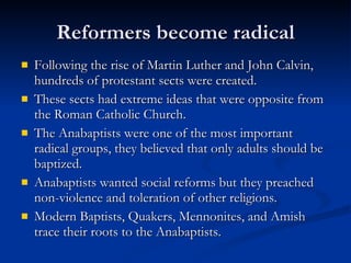 Reformers become radical Following the rise of Martin Luther and John Calvin, hundreds of protestant sects were created. These sects had extreme ideas that were opposite from the Roman Catholic Church. The Anabaptists were one of the most important radical groups, they believed that only adults should be baptized.  Anabaptists wanted social reforms but they preached non-violence and toleration of other religions. Modern Baptists, Quakers, Mennonites, and Amish trace their roots to the Anabaptists. 