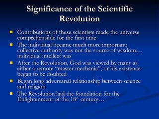 Significance of the Scientific Revolution Contributions of these scientists made the universe comprehensible for the first time The individual became much more important; collective authority was not the source of wisdom…individual intellect was After the Revolution, God was viewed by many as either a remote “master mechanic”, or his existence began to be doubted Began long adversarial relationship between science and religion The Revolution laid the foundation for the Enlightenment of the 18 th  century… 