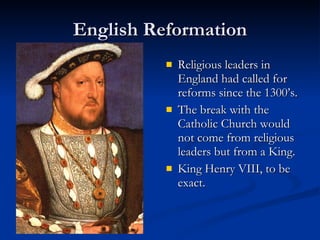 English Reformation Religious leaders in England had called for reforms since the 1300’s. The break with the Catholic Church would not come from religious leaders but from a King. King Henry VIII, to be exact. 